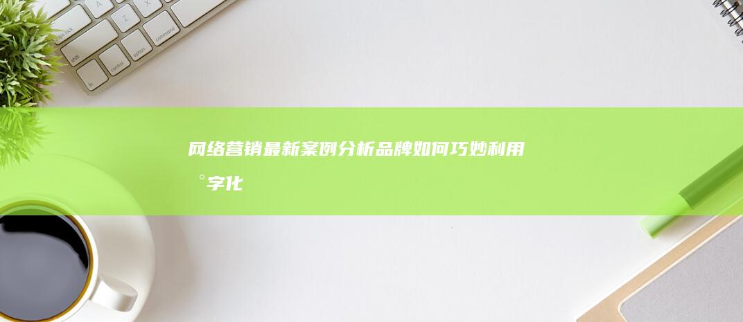 网络营销最新案例分析：品牌如何巧妙利用数字化策略玩转市场？